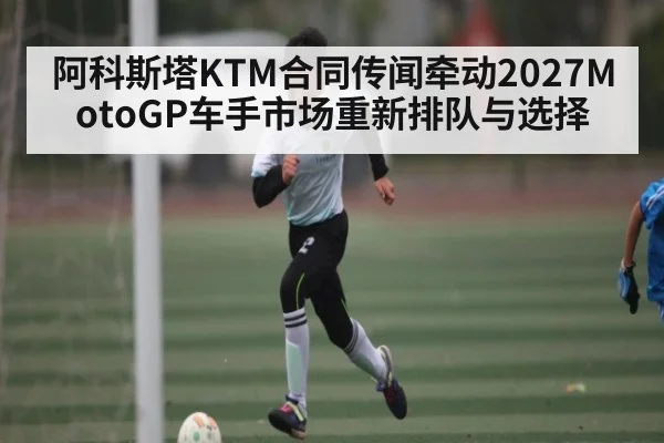 阿科斯塔KTM合同传闻牵动2027MotoGP车手市场重新排队与选择