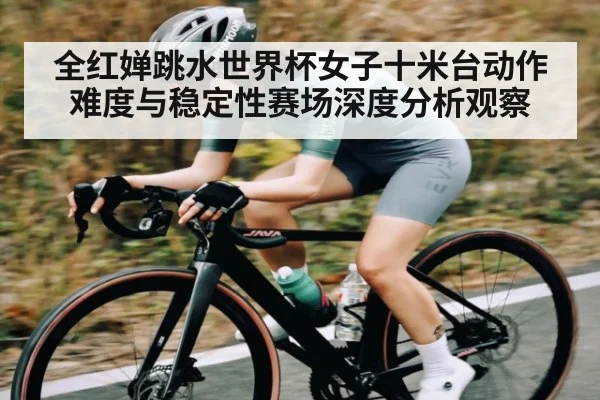 全红婵跳水世界杯女子十米台动作难度与稳定性赛场深度分析观察
