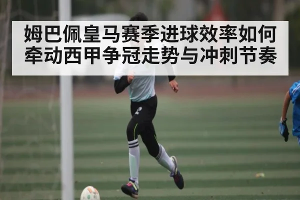 姆巴佩皇马赛季进球效率如何牵动西甲争冠走势与冲刺节奏